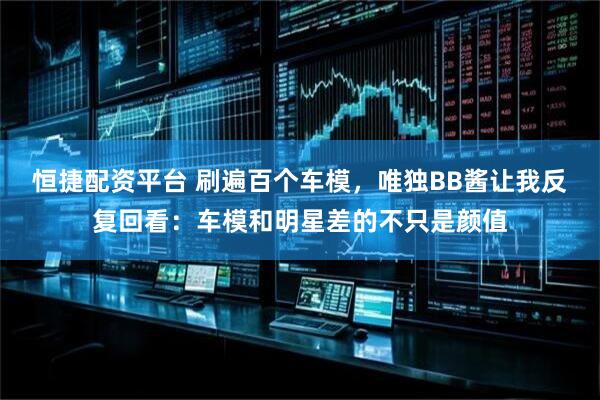 恒捷配资平台 刷遍百个车模，唯独BB酱让我反复回看：车模和明星差的不只是颜值