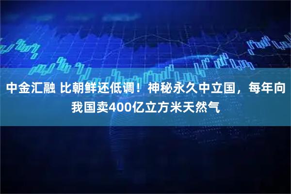 中金汇融 比朝鲜还低调！神秘永久中立国，每年向我国卖400亿立方米天然气