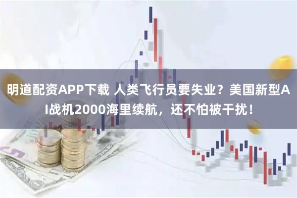 明道配资APP下载 人类飞行员要失业？美国新型AI战机2000海里续航，还不怕被干扰！