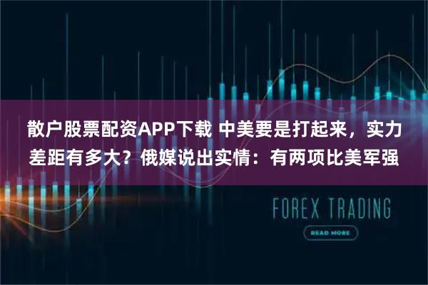 散户股票配资APP下载 中美要是打起来，实力差距有多大？俄媒说出实情：有两项比美军强