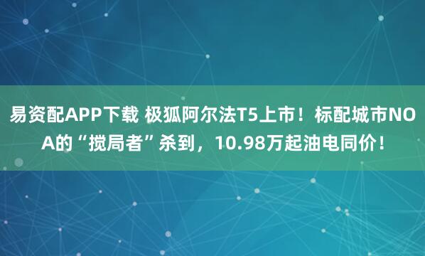 易资配APP下载 极狐阿尔法T5上市!标配城市NOA的“搅局者”杀到,10.98万起油电同价!