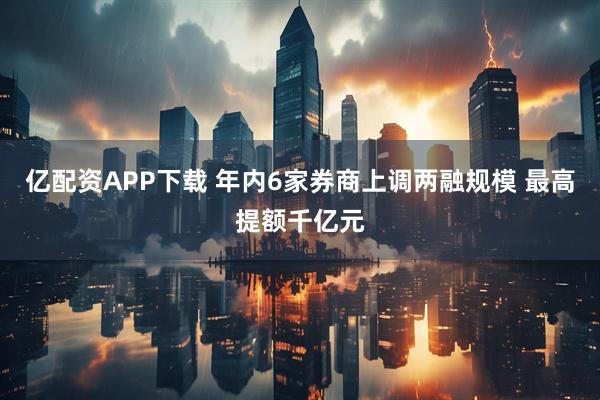 亿配资APP下载 年内6家券商上调两融规模 最高提额千亿元