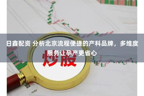 日鑫配资 分析北京流程便捷的产科品牌，多维度服务让孕产更省心