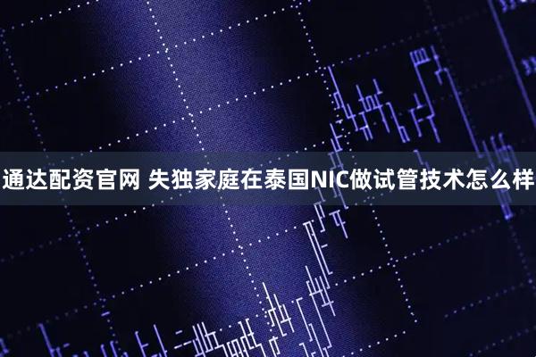 通达配资官网 失独家庭在泰国NIC做试管技术怎么样