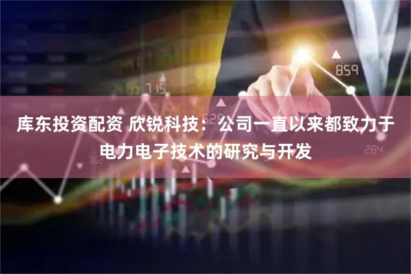 库东投资配资 欣锐科技:公司一直以来都致力于电力电子技术的研究与开发