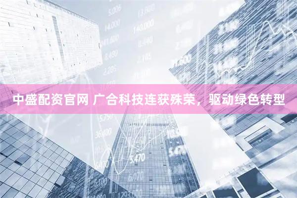中盛配资官网 广合科技连获殊荣，驱动绿色转型