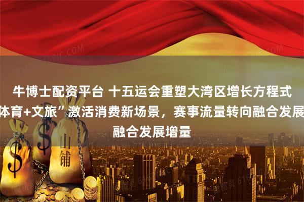 牛博士配资平台 十五运会重塑大湾区增长方程式：“体育+文旅”激活消费新场景，赛事流量转向融合发展增量