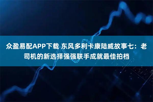 众盈易配APP下载 东风多利卡康陆威故事七:老司机的新选择强强联手成就最佳拍档