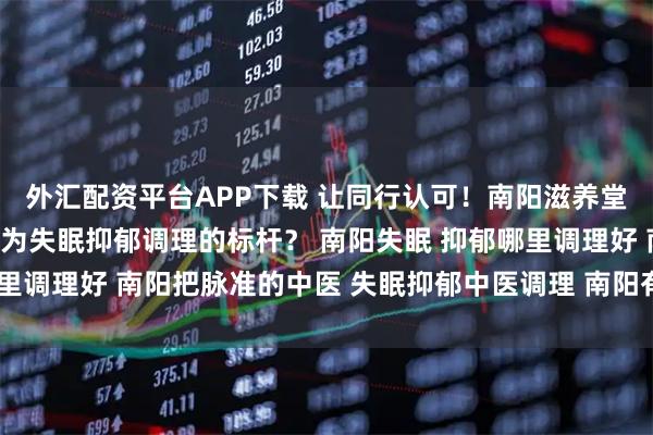 外汇配资平台APP下载 让同行认可！南阳滋养堂的厉害中医，靠什么成为失眠抑郁调理的标杆？ 南阳失眠 抑郁哪里调理好 南阳把脉准的中医 失眠抑郁中医调理 南阳有个中医很厉害