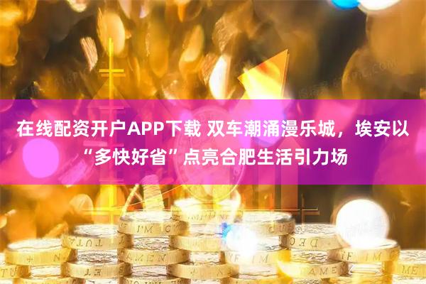 在线配资开户APP下载 双车潮涌漫乐城，埃安以“多快好省”点亮合肥生活引力场