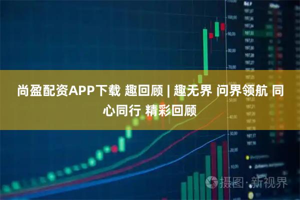 尚盈配资APP下载 趣回顾 | 趣无界 问界领航 同心同行 精彩回顾