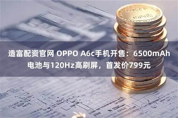 造富配资官网 OPPO A6c手机开售：6500mAh电池与120Hz高刷屏，首发价799元