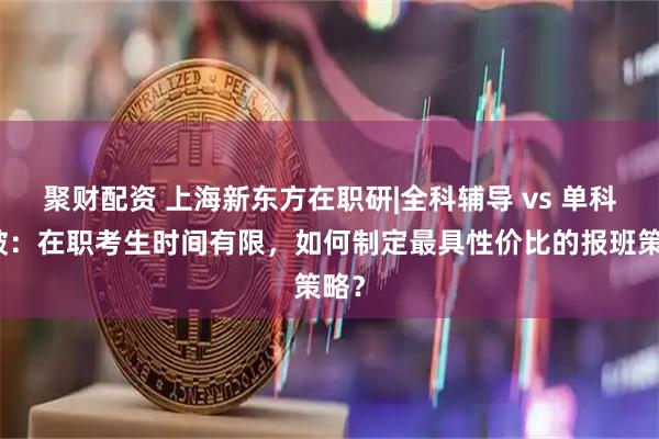 聚财配资 上海新东方在职研|全科辅导 vs 单科突破：在职考生时间有限，如何制定最具性价比的报班策略？