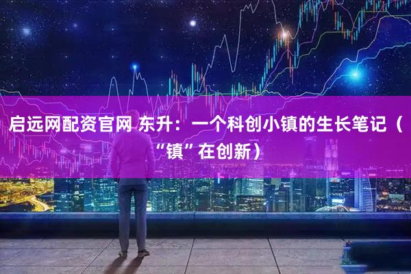 启远网配资官网 东升：一个科创小镇的生长笔记（“镇”在创新）