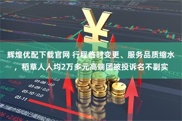 辉煌优配下载官网 行程临时变更、服务品质缩水，稻草人人均2万多元高端团被投诉名不副实