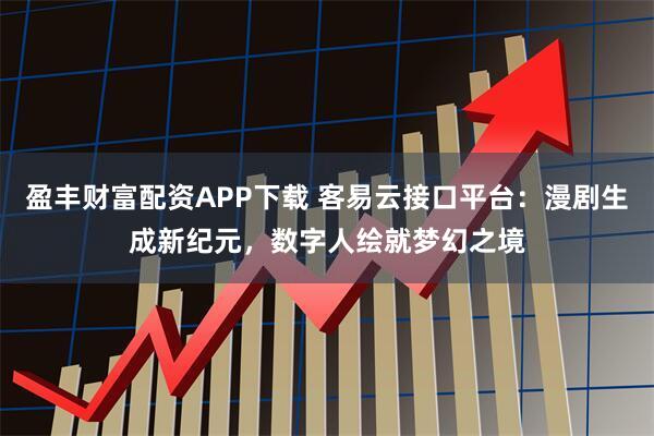 盈丰财富配资APP下载 客易云接口平台：漫剧生成新纪元，数字人绘就梦幻之境