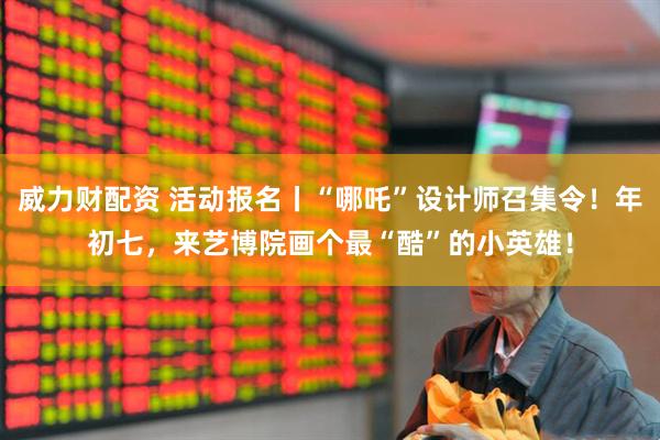 威力财配资 活动报名丨“哪吒”设计师召集令！年初七，来艺博院画个最“酷”的小英雄！