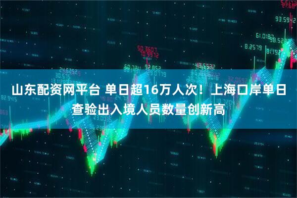 山东配资网平台 单日超16万人次！上海口岸单日查验出入境人员数量创新高
