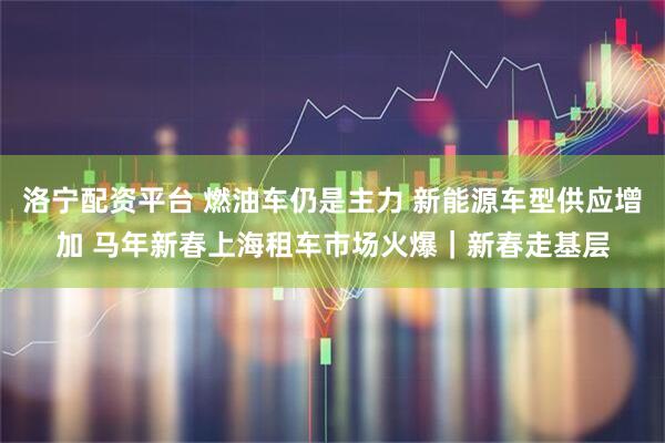 洛宁配资平台 燃油车仍是主力 新能源车型供应增加 马年新春上海租车市场火爆｜新春走基层