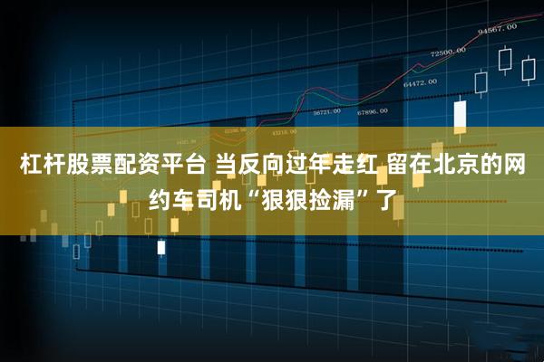 杠杆股票配资平台 当反向过年走红 留在北京的网约车司机“狠狠捡漏”了