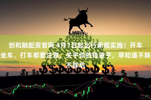 创和融配资官网 4月1日起出行新规实施！开车、坐车、打车都要注意，关乎你的钱袋子，早知道不踩坑