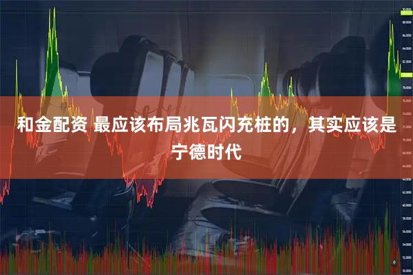 和金配资 最应该布局兆瓦闪充桩的，其实应该是宁德时代