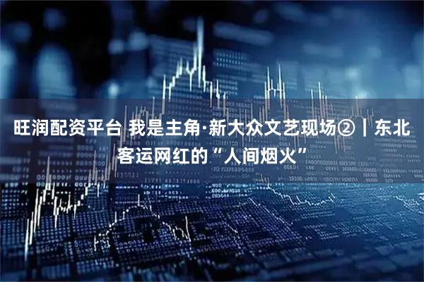 旺润配资平台 我是主角·新大众文艺现场②｜东北客运网红的“人间烟火”