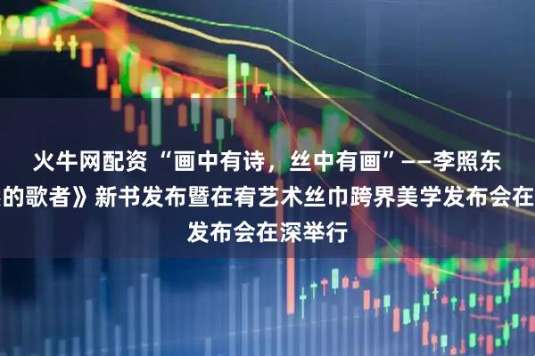 火牛网配资 “画中有诗，丝中有画”——李照东《自然的歌者》新书发布暨在宥艺术丝巾跨界美学发布会在深举行