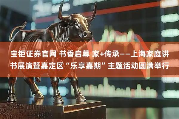 宝钜证券官网 书香启幕 家+传承——上海家庭讲书展演暨嘉定区“乐享嘉期”主题活动圆满举行
