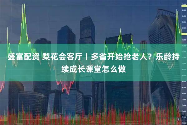 盛富配资 梨花会客厅丨多省开始抢老人？乐龄持续成长课堂怎么做