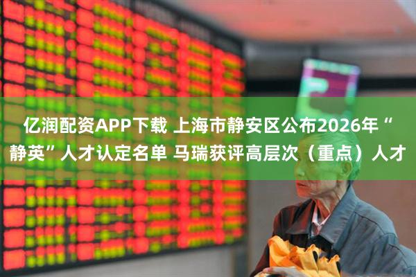 亿润配资APP下载 上海市静安区公布2026年“静英”人才认定名单 马瑞获评高层次（重点）人才
