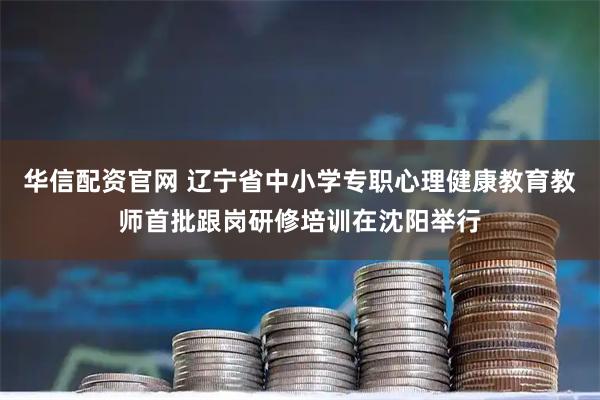 华信配资官网 辽宁省中小学专职心理健康教育教师首批跟岗研修培训在沈阳举行