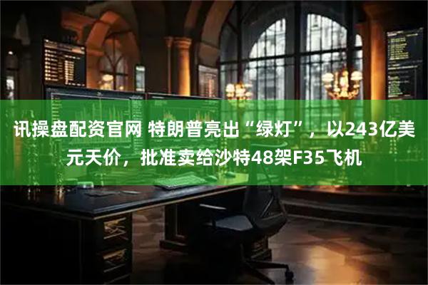 讯操盘配资官网 特朗普亮出“绿灯”，以243亿美元天价，批准卖给沙特48架F35飞机