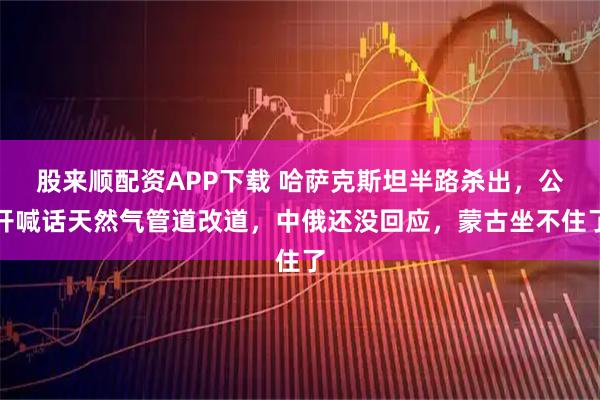股来顺配资APP下载 哈萨克斯坦半路杀出，公开喊话天然气管道改道，中俄还没回应，蒙古坐不住了