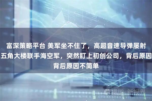 富深策略平台 美军坐不住了，高超音速导弹屡射屡败，五角大楼联手海空军，突然盯上初创公司，背后原因不简单