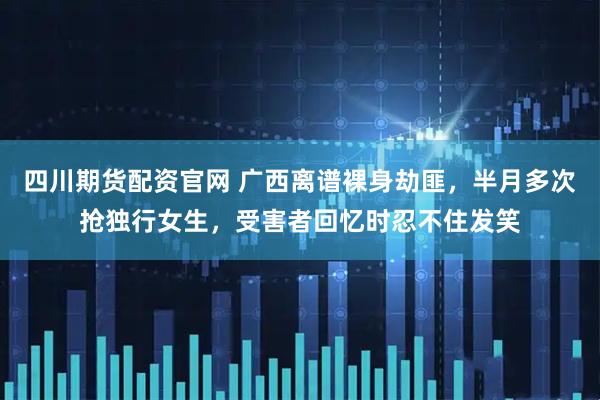 四川期货配资官网 广西离谱裸身劫匪，半月多次抢独行女生，受害者回忆时忍不住发笑