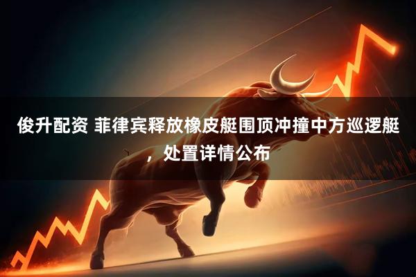 俊升配资 菲律宾释放橡皮艇围顶冲撞中方巡逻艇，处置详情公布
