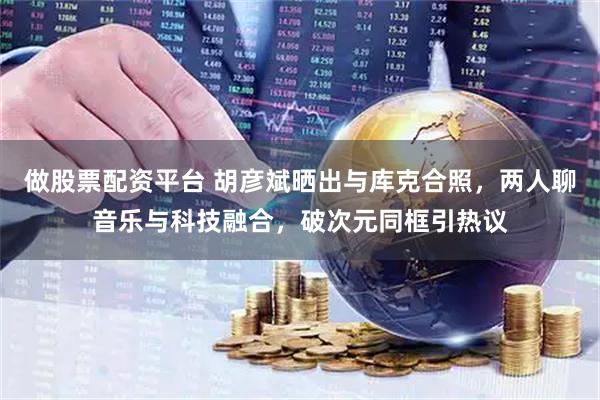 做股票配资平台 胡彦斌晒出与库克合照，两人聊音乐与科技融合，破次元同框引热议